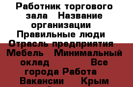 Работник торгового зала › Название организации ­ Правильные люди › Отрасль предприятия ­ Мебель › Минимальный оклад ­ 24 000 - Все города Работа » Вакансии   . Крым,Алушта